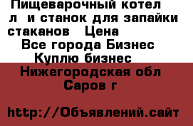 Пищеварочный котел 25 л. и станок для запайки стаканов › Цена ­ 250 000 - Все города Бизнес » Куплю бизнес   . Нижегородская обл.,Саров г.